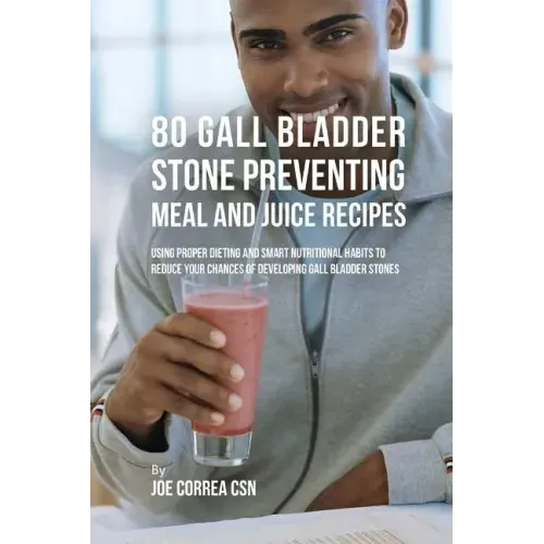 80 Gallbladder Stone Preventing Meal and Juice Recipes: Using Proper Dieting and Smart Nutritional Habits to Reduce Your Chances of Developing Gall Bl