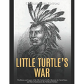 Little Turtle's War: The History and Legacy of the 18th Century Conflict Between the United States and Native Americans in the Northwest Territory