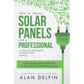 How to Install Solar Panels Like a Professional: A Complete Beginner's Introduction Manual: A Do It Yourself Guide for Grid-Tied, Off-Grid and Hybrid