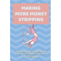 Making More Money Stripping: The Complete Career Guide To Be An Exotic Dancer Or Stripper: Step By Step Stripping