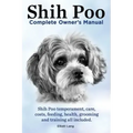 Shih Poo. Shihpoo Complete Owner's Manual. Shih Poo Temperament, Care, Costs, Feeding, Health, Grooming and Training All Included.