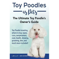 Toy Poodles as Pets: Toy Poodle breeding, buying, care, temperament, cost, health, showing, grooming, diet, and much more included! The Ult