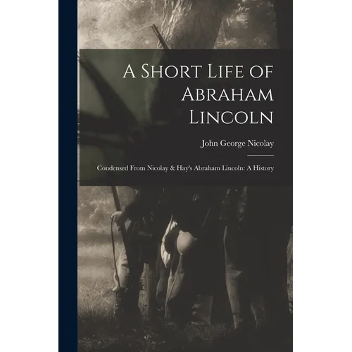 A Short Life of Abraham Lincoln: Condensed from Nicolay & Hay's Abraham Lincoln: A History