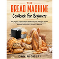 The Bread Machine Cookbook for Beginners: How to Have Fresh and Fragrant Bread Every Day. 200+ Easy Recipes to Make Tasty Homemade Loaves and Snacks a