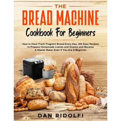 The Bread Machine Cookbook for Beginners: How to Have Fresh and Fragrant Bread Every Day. 200+ Easy Recipes to Make Tasty Homemade Loaves and Snacks a