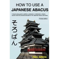 How To Use A Japanese Abacus: A step-by-step guide to addition, subtraction, multiplication, division, square roots and practical examples for the J