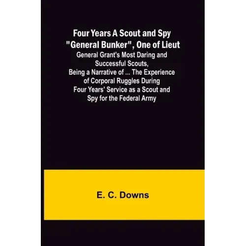 Four Years A Scout and Spy "General Bunker", One of Lieut. General Grant's Most Daring and Successful Scouts, Being a Narrative of ... the Experience