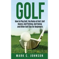 Golf: How to Play Golf, the Rules of Golf, Golf Basics, Golf Putting, Golf Swing and Other Golf Tips for Beginners