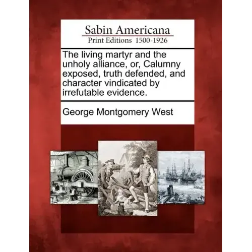 The Living Martyr and the Unholy Alliance, Or, Calumny Exposed, Truth Defended, and Character Vindicated by Irrefutable Evidence.