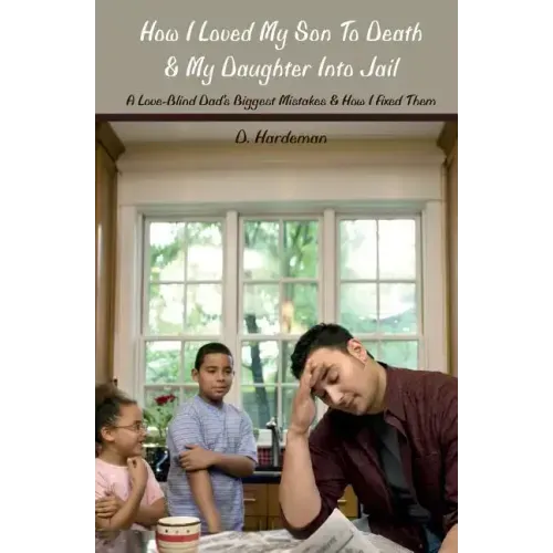 How I Loved My Son To Death & My Daughter Into Jail: A Love-Blind Dad's Biggest Mistakes & How I Fixed Them