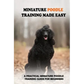 Miniature Poodle Training Made Easy: A Practical Miniature Poodle Training Guide For Beginners: Miniature Poodle Training Commands