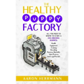 The Healthy Puppy Factory: All You Need To Know To Start A Dog Breeding Business: Health, Equipment, Training, Breeding, Business Mentality, Sale