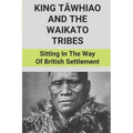 King Tāwhiao And The Waikato Tribes: Sitting In The Way Of British Settlement: New Zealand Wars Historian