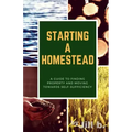Starting a Homestead: A Guide to Finding Property and Moving Toward Self-Sufficiency