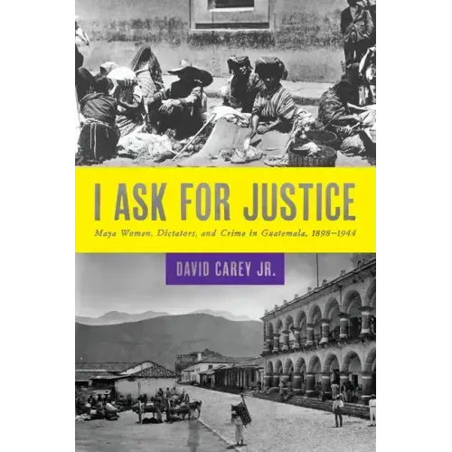 I Ask for Justice: Maya Women, Dictators, and Crime in Guatemala, 1898-1944
