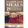 Mason Jars: Mason Jar Meals: 21 Delicious Quick and Easy Meals for Busy People On The Go