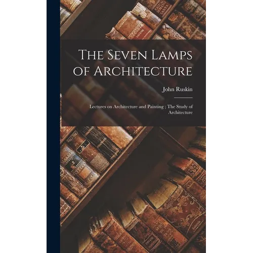 The Seven Lamps of Architecture: Lectures on Architecture and Painting; The Study of Architecture