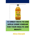 13 Great Ways To Use Apple Cider Vinegar For Your Health and Beauty: ...the essential handbook for Apple Cider Vinegar.