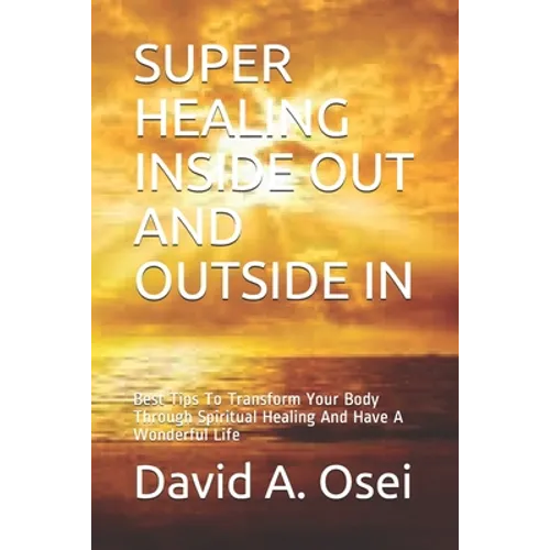 Super Healing Inside Out and Outside in: Best Tips To Transform Your Body Through Spiritual Healing And Have A Wonderful Life