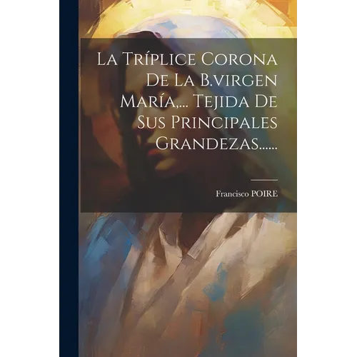 La Tríplice Corona De La B.virgen María, ... Tejida De Sus Principales Grandezas......