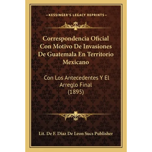 Correspondencia Oficial Con Motivo De Invasiones De Guatemala En Territorio Mexicano: Con Los Antecedentes Y El Arreglo Final (1895)