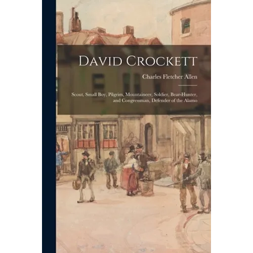 David Crockett: Scout, Small Boy, Pilgrim, Mountaineer, Soldier, Bear-hunter, and Congressman, Defender of the Alamo