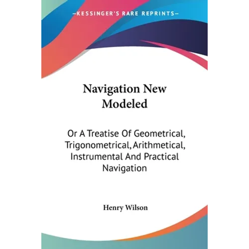 Navigation New Modeled: Or A Treatise Of Geometrical, Trigonometrical, Arithmetical, Instrumental And Practical Navigation