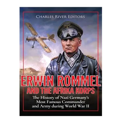 Erwin Rommel and the Afrika Korps: The History of Nazi Germany's Most Famous Commander and Army during World War II
