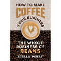 The Whole Business of Beans: How to Make Coffee Your Business