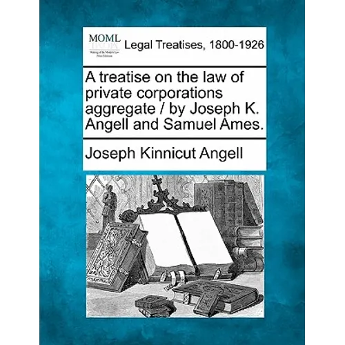 A treatise on the law of private corporations aggregate / by Joseph K. Angell and Samuel Ames.