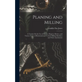 Planing and Milling: A Treatise On the Use of Planers, Shapers, Slotters, and Various Types of Horizontal and Vertical Milling Machines and