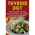 Thyroid Diet: How to improve and cure thyroid disorders, lose weight, and improve metabolism with the help of food!