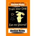 Alaskan Husky Dog Training Book, Train Your Dog Or Eat My Shorts! Not Really, But... Alaskan Husky