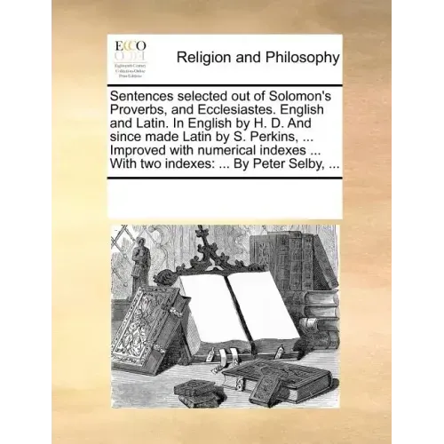 Sentences Selected Out of Solomon's Proverbs, and Ecclesiastes. English and Latin. in English by H. D. and Since Made Latin by S. Perkins, ... Improve
