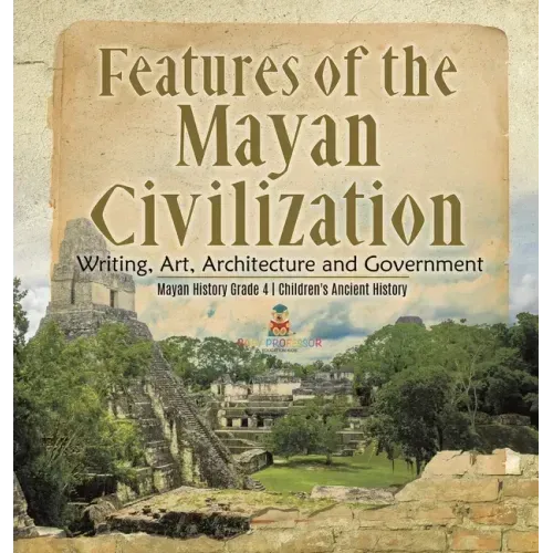 Features of the Mayan Civilization: Writing, Art, Architecture and Government Mayan History Grade 4 Children's Ancient History
