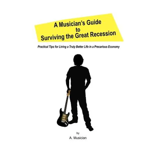 A Musician's Guide to Surviving the Great Recession: Practical Tips for Living a Truly Better Life in a Precarious Economy
