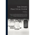 The Dyer's Practical Guide: a Treatise on the Art of Dyeing Wool, Shoddy and Cotton: Embracing in All Over Two Hundred and Fifty Practical Receipt