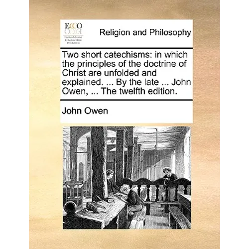 Two Short Catechisms: In Which the Principles of the Doctrine of Christ Are Unfolded and Explained. ... by the Late ... John Owen, ... the T
