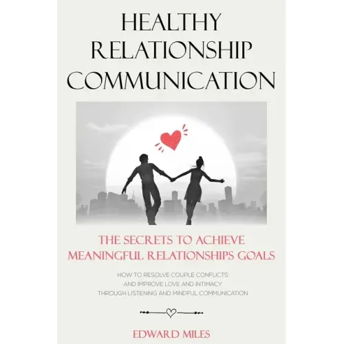 Healthy Relationship Communication: The Secrets To Achieve Meaningful Relationships Goals. How to Avoid Couple Conflicts And Improve Love And Intimacy