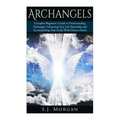 Archangels: Complete Beginner's Guide to Understanding Archangels, Advancing Your Life Spiritually, and Accomplishing Your Goals With Unseen Forces