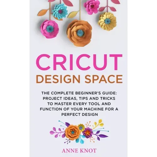 Cricut Design Space: The Complete Beginner's Guide: Projects Ideas, Tips and Tricks to Master Every Tool and Function of your Machine for a