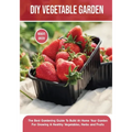 DIY Vegetable Garden: The Best Gardening Guide To Build At Home Your Garden For Growing A Healthy Vegetables, Herbs and Fruits