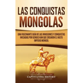 Las Conquistas Mongolas: Una Fascinante Guía de las Invasiones y Conquistas Iniciadas por Gengis Kan Que Crearon el Vasto Imperio Mongol