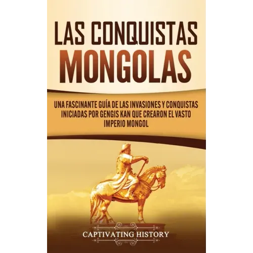 Las Conquistas Mongolas: Una Fascinante Guía de las Invasiones y Conquistas Iniciadas por Gengis Kan Que Crearon el Vasto Imperio Mongol