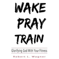 Wake Pray Train: Glorifying God With Your Fitness