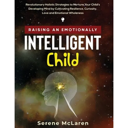 Raising an Emotionally Intelligent Child. Revolutionary Holistic Strategies to Nurture Your Child's Developing Mind by Cultivating Resilience, Curiosi
