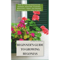 Beginner's Guide to Growing Begonias: Step-by-Step Techniques for Growing, Selecting, Planting, Repotting, Caring, and Feeding Begonias (All you need