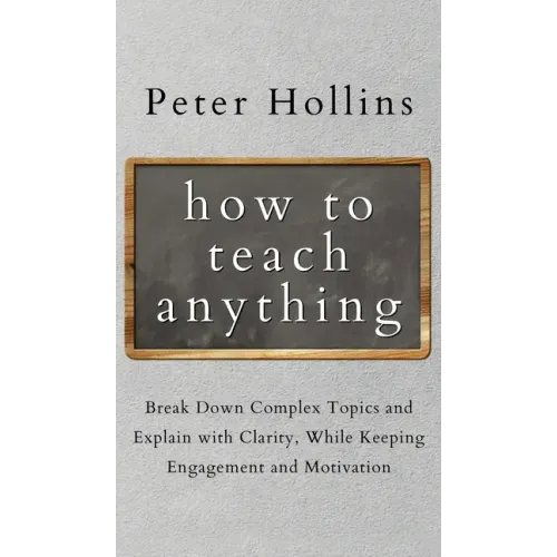 How to Teach Anything: Break down Complex Topics and Explain with Clarity, While Keeping Engagement and Motivation
