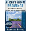 A Foodie's Guide to Provence: Places, Flavors, Itineraries, and Must Do for the Epicurean Explorer - 20 Classic South of France Recipes Included