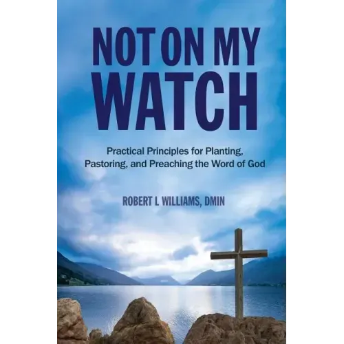 Not On My Watch: Practical Principles for Planting, Pastoring, and Preaching the Word of God